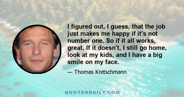 I figured out, I guess, that the job just makes me happy if it's not number one. So if it all works, great. If it doesn't, I still go home, look at my kids, and I have a big smile on my face.