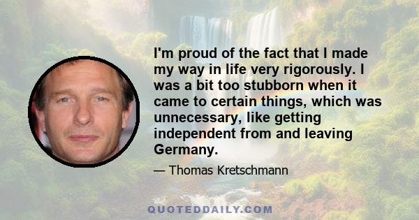 I'm proud of the fact that I made my way in life very rigorously. I was a bit too stubborn when it came to certain things, which was unnecessary, like getting independent from and leaving Germany.