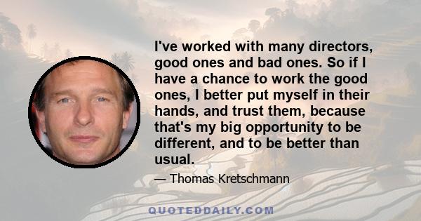 I've worked with many directors, good ones and bad ones. So if I have a chance to work the good ones, I better put myself in their hands, and trust them, because that's my big opportunity to be different, and to be