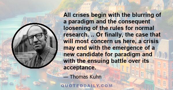 All crises begin with the blurring of a paradigm and the consequent loosening of the rules for normal research. .. Or finally, the case that will most concern us here, a crisis may end with the emergence of a new