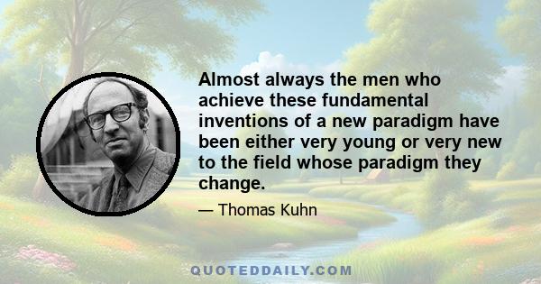 Almost always the men who achieve these fundamental inventions of a new paradigm have been either very young or very new to the field whose paradigm they change.