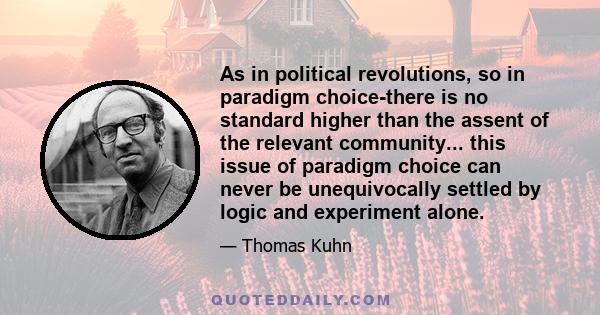 As in political revolutions, so in paradigm choice-there is no standard higher than the assent of the relevant community... this issue of paradigm choice can never be unequivocally settled by logic and experiment alone.