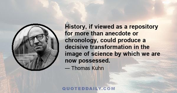 History, if viewed as a repository for more than anecdote or chronology, could produce a decisive transformation in the image of science by which we are now possessed.