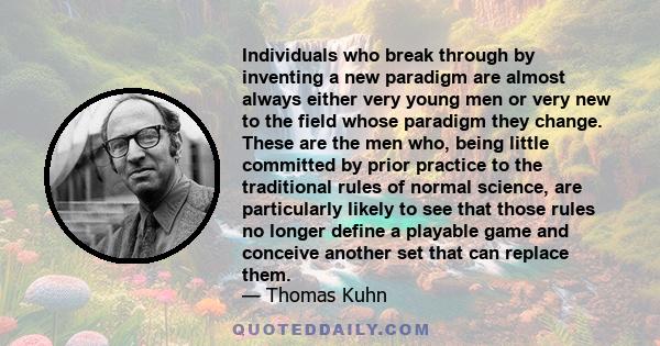 Individuals who break through by inventing a new paradigm are almost always either very young men or very new to the field whose paradigm they change. These are the men who, being little committed by prior practice to