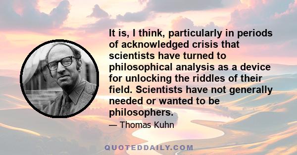 It is, I think, particularly in periods of acknowledged crisis that scientists have turned to philosophical analysis as a device for unlocking the riddles of their field. Scientists have not generally needed or wanted