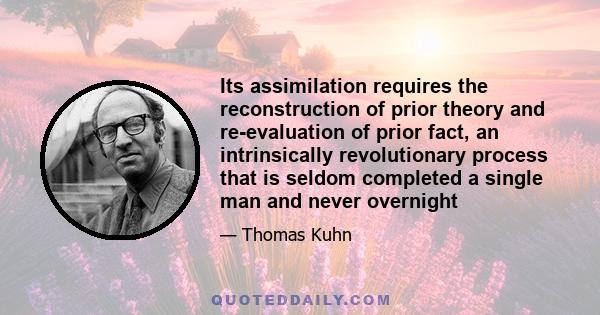 Its assimilation requires the reconstruction of prior theory and re-evaluation of prior fact, an intrinsically revolutionary process that is seldom completed a single man and never overnight