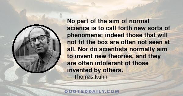 No part of the aim of normal science is to call forth new sorts of phenomena; indeed those that will not fit the box are often not seen at all. Nor do scientists normally aim to invent new theories, and they are often