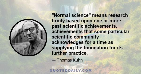 Normal science means research firmly based upon one or more past scientific achievements, achievements that some particular scientific community acknowledges for a time as supplying the foundation for its further