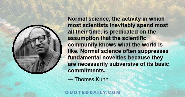 Normal science, the activity in which most scientists inevitably spend most all their time, is predicated on the assumption that the scientific community knows what the world is like. Normal science often suppresses