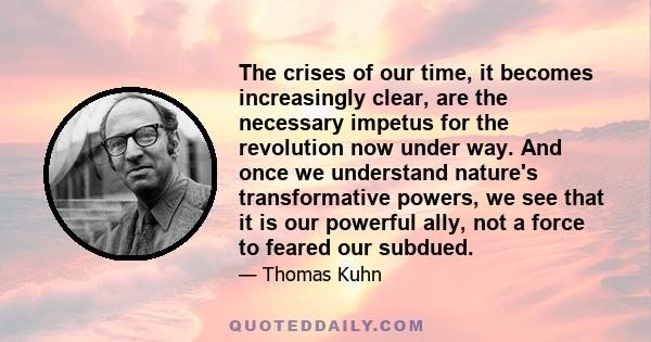 The crises of our time, it becomes increasingly clear, are the necessary impetus for the revolution now under way. And once we understand nature's transformative powers, we see that it is our powerful ally, not a force