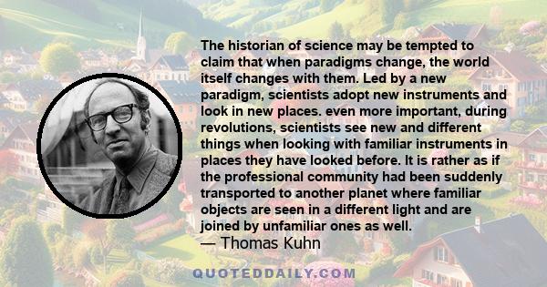 The historian of science may be tempted to claim that when paradigms change, the world itself changes with them. Led by a new paradigm, scientists adopt new instruments and look in new places. even more important,