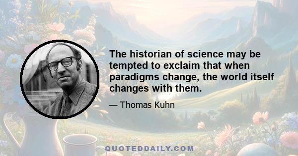 The historian of science may be tempted to exclaim that when paradigms change, the world itself changes with them.