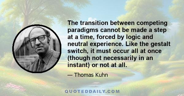 The transition between competing paradigms cannot be made a step at a time, forced by logic and neutral experience. Like the gestalt switch, it must occur all at once (though not necessarily in an instant) or not at all.