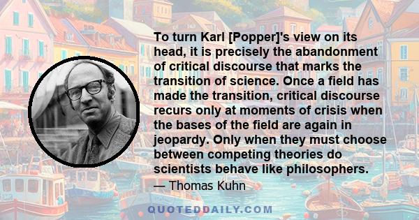 To turn Karl [Popper]'s view on its head, it is precisely the abandonment of critical discourse that marks the transition of science. Once a field has made the transition, critical discourse recurs only at moments of