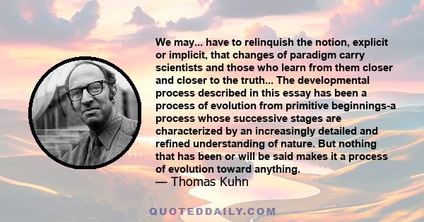 We may... have to relinquish the notion, explicit or implicit, that changes of paradigm carry scientists and those who learn from them closer and closer to the truth... The developmental process described in this essay