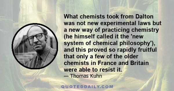 What chemists took from Dalton was not new experimental laws but a new way of practicing chemistry (he himself called it the 'new system of chemical philosophy'), and this proved so rapidly fruitful that only a few of