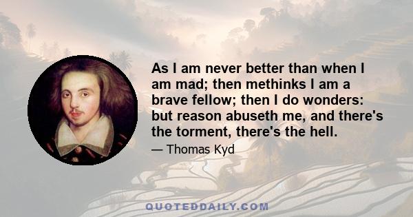 As I am never better than when I am mad; then methinks I am a brave fellow; then I do wonders: but reason abuseth me, and there's the torment, there's the hell.