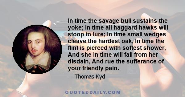 In time the savage bull sustains the yoke; In time all haggard hawks will stoop to lure; In time small wedges cleave the hardest oak, In time the flint is pierced with softest shower, And she in time will fall from her