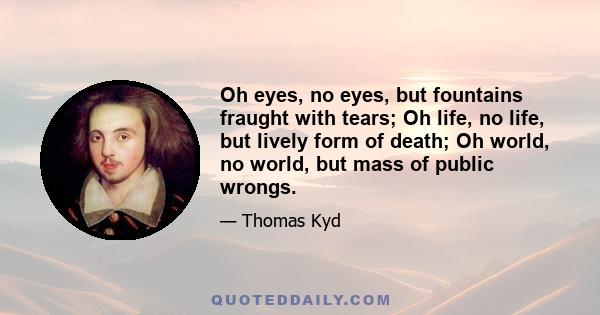 Oh eyes, no eyes, but fountains fraught with tears; Oh life, no life, but lively form of death; Oh world, no world, but mass of public wrongs.