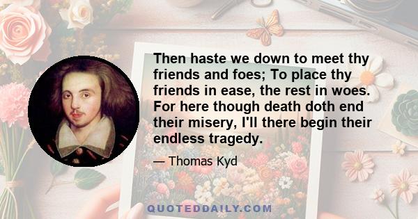 Then haste we down to meet thy friends and foes; To place thy friends in ease, the rest in woes. For here though death doth end their misery, I'll there begin their endless tragedy.