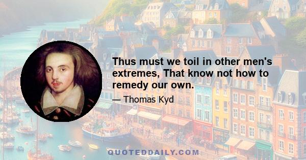 Thus must we toil in other men's extremes, That know not how to remedy our own.