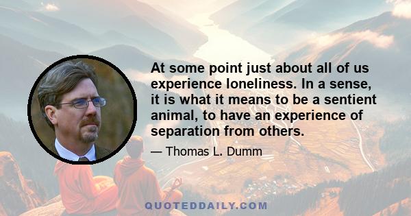 At some point just about all of us experience loneliness. In a sense, it is what it means to be a sentient animal, to have an experience of separation from others.