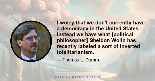 I worry that we don't currently have a democracy in the United States. Instead we have what [political philosopher] Sheldon Wolin has recently labeled a sort of inverted totalitarianism.