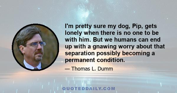 I'm pretty sure my dog, Pip, gets lonely when there is no one to be with him. But we humans can end up with a gnawing worry about that separation possibly becoming a permanent condition.