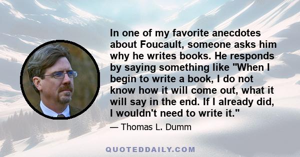 In one of my favorite anecdotes about Foucault, someone asks him why he writes books. He responds by saying something like When I begin to write a book, I do not know how it will come out, what it will say in the end.