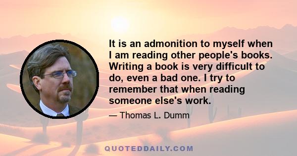 It is an admonition to myself when I am reading other people's books. Writing a book is very difficult to do, even a bad one. I try to remember that when reading someone else's work.