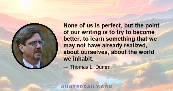 None of us is perfect, but the point of our writing is to try to become better, to learn something that we may not have already realized, about ourselves, about the world we inhabit.