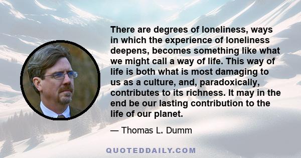 There are degrees of loneliness, ways in which the experience of loneliness deepens, becomes something like what we might call a way of life. This way of life is both what is most damaging to us as a culture, and,