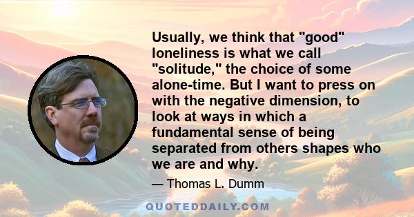 Usually, we think that good loneliness is what we call solitude, the choice of some alone-time. But I want to press on with the negative dimension, to look at ways in which a fundamental sense of being separated from