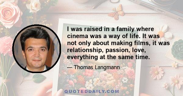 I was raised in a family where cinema was a way of life. It was not only about making films, it was relationship, passion, love, everything at the same time.