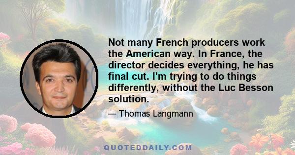 Not many French producers work the American way. In France, the director decides everything, he has final cut. I'm trying to do things differently, without the Luc Besson solution.