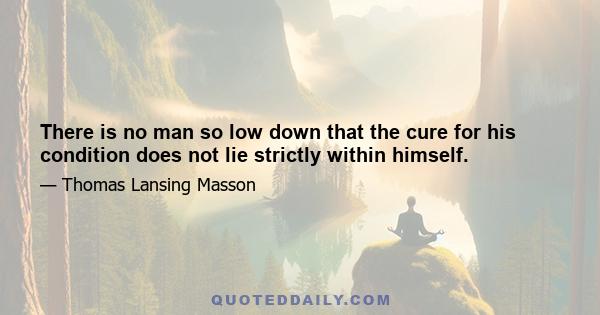 There is no man so low down that the cure for his condition does not lie strictly within himself.