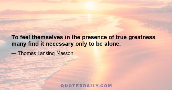 To feel themselves in the presence of true greatness many find it necessary only to be alone.