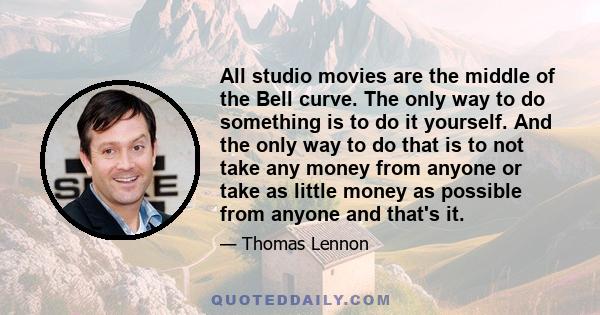 All studio movies are the middle of the Bell curve. The only way to do something is to do it yourself. And the only way to do that is to not take any money from anyone or take as little money as possible from anyone and 