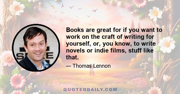 Books are great for if you want to work on the craft of writing for yourself, or, you know, to write novels or indie films, stuff like that.