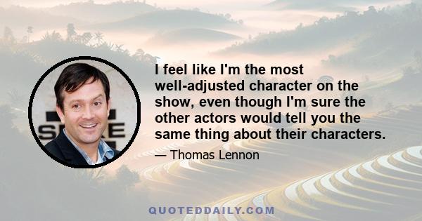 I feel like I'm the most well-adjusted character on the show, even though I'm sure the other actors would tell you the same thing about their characters.