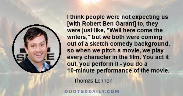 I think people were not expecting us [with Robert Ben Garant] to, they were just like, Well here come the writers, but we both were coming out of a sketch comedy background, so when we pitch a movie, we play every