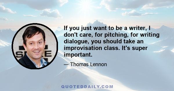 If you just want to be a writer, I don't care, for pitching, for writing dialogue, you should take an improvisation class. It's super important.