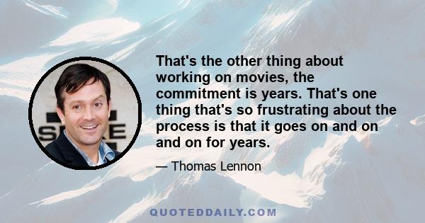 That's the other thing about working on movies, the commitment is years. That's one thing that's so frustrating about the process is that it goes on and on and on for years.