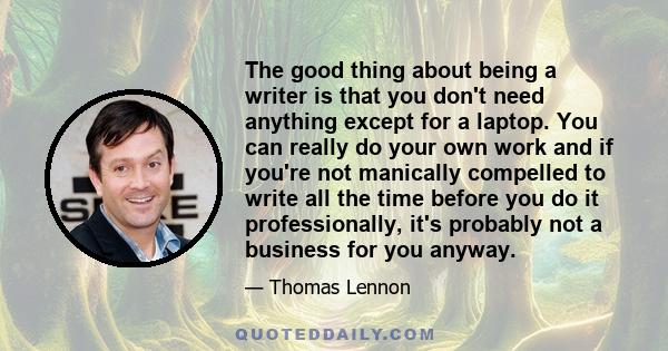 The good thing about being a writer is that you don't need anything except for a laptop. You can really do your own work and if you're not manically compelled to write all the time before you do it professionally, it's