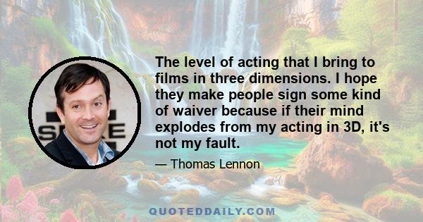 The level of acting that I bring to films in three dimensions. I hope they make people sign some kind of waiver because if their mind explodes from my acting in 3D, it's not my fault.