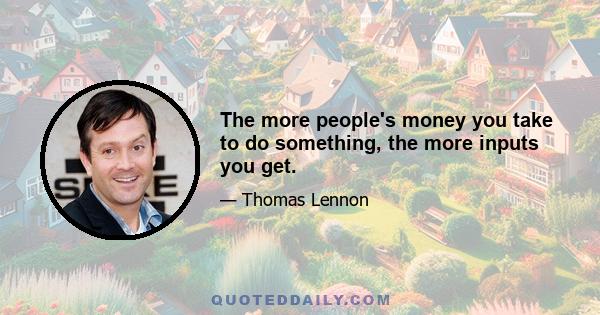 The more people's money you take to do something, the more inputs you get.