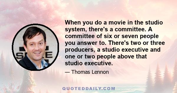 When you do a movie in the studio system, there's a committee. A committee of six or seven people you answer to. There's two or three producers, a studio executive and one or two people above that studio executive.