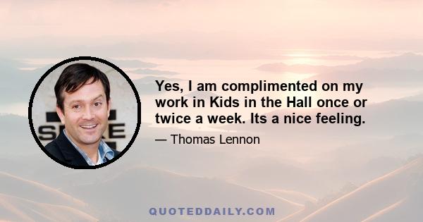 Yes, I am complimented on my work in Kids in the Hall once or twice a week. Its a nice feeling.