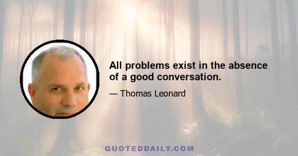 All problems exist in the absence of a good conversation.