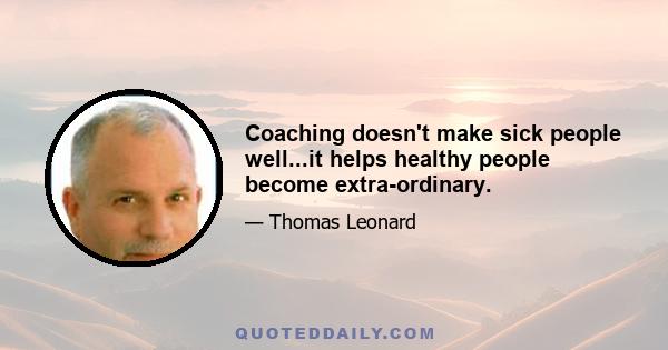 Coaching doesn't make sick people well...it helps healthy people become extra-ordinary.